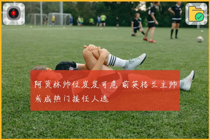 阿莫林帅位岌岌可危 前英格兰主帅或成热门接任人选