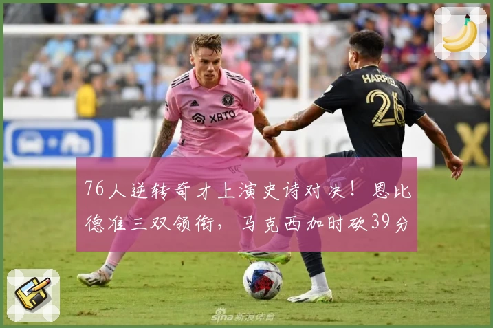 76人逆转奇才上演史诗对决！恩比德准三双领衔，马克西加时砍39分