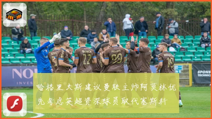 哈格里夫斯建议曼联主帅阿莫林优先考虑英超资深球员取代塞斯科