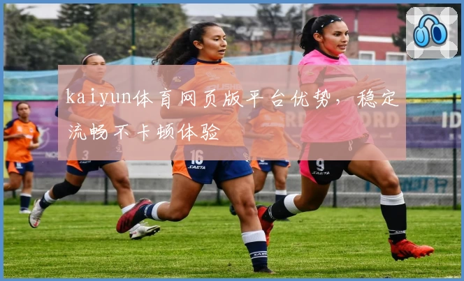 kaiyun体育网页版平台优势，稳定流畅不卡顿体验