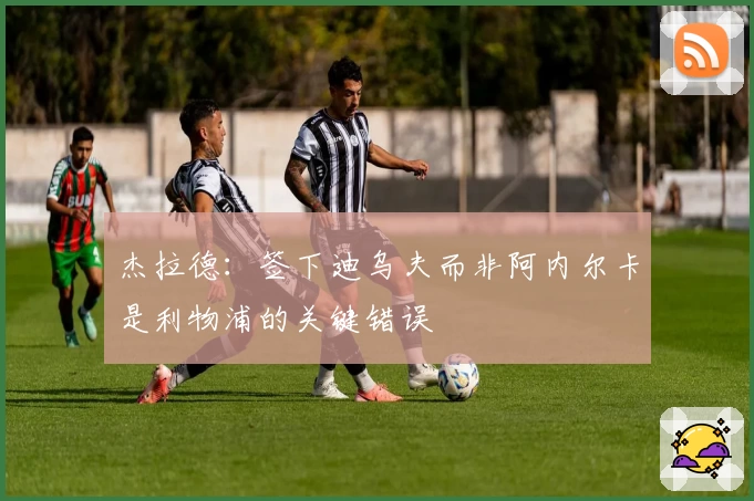 杰拉德:签下迪乌夫而非阿内尔卡是利物浦的关键错误