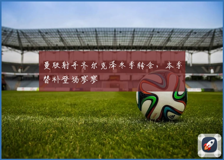 曼联射手齐尔克泽冬季转会,本季替补登场寥寥