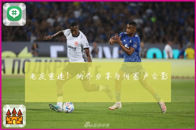 老友重逢！纳乔分享与何塞卢合影