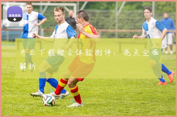 开云下载综合体验测评，亮点全面解析