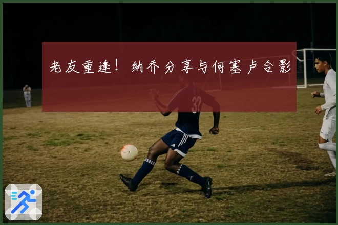 老友重逢！纳乔分享与何塞卢合影