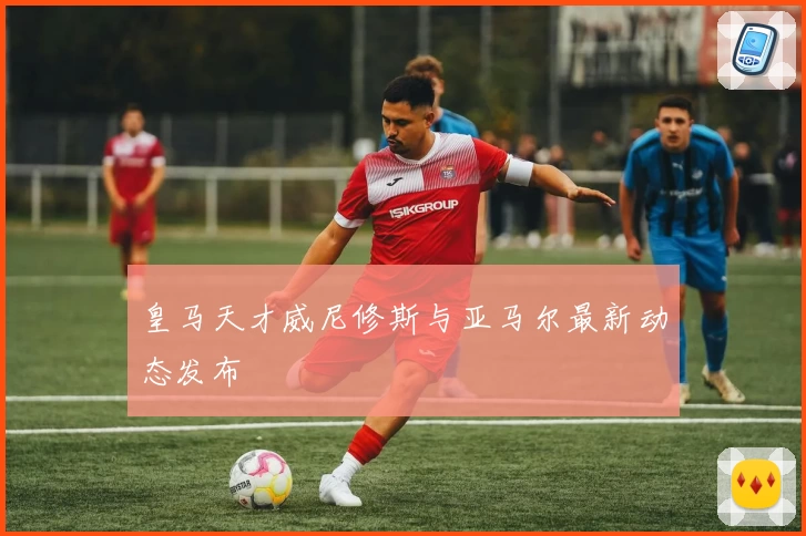 皇马天才威尼修斯与亚马尔最新动态发布