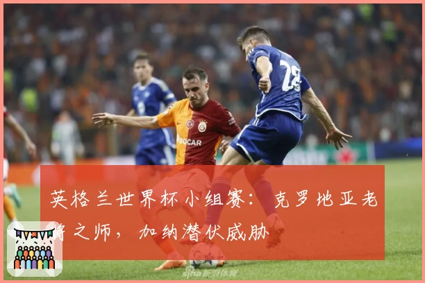 英格兰世界杯小组赛：克罗地亚老将之师，加纳潜伏威胁