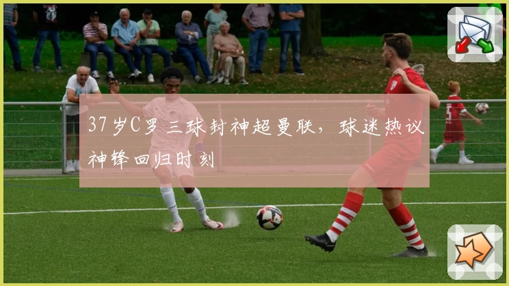 37岁C罗三球封神超曼联，球迷热议神锋回归时刻