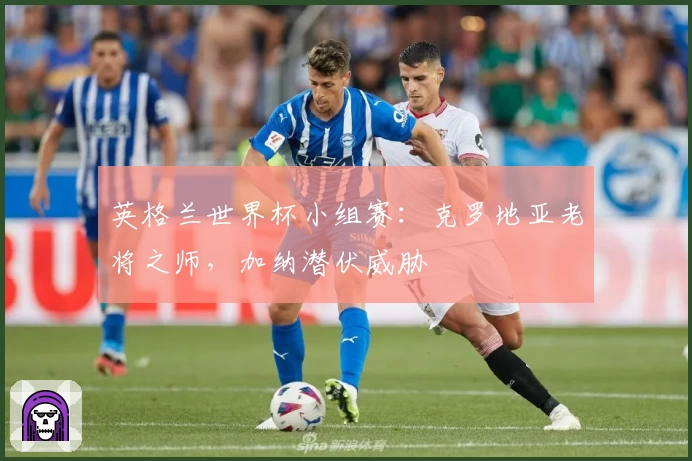 英格兰世界杯小组赛：克罗地亚老将之师，加纳潜伏威胁