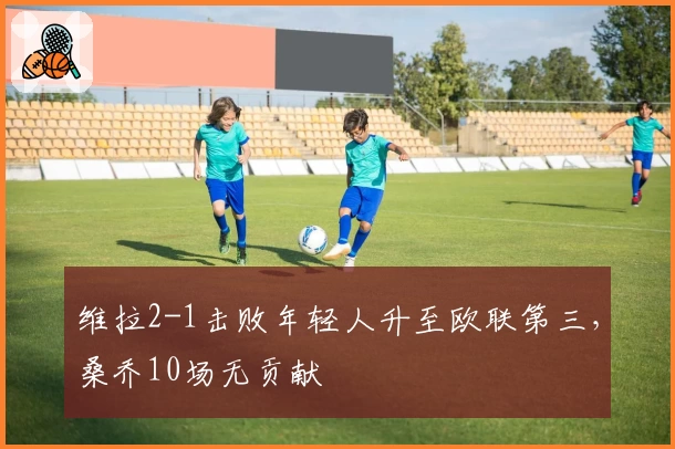 维拉2-1击败年轻人升至欧联第三，桑乔10场无贡献