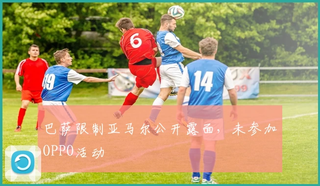 巴萨限制亚马尔公开露面，未参加OPPO活动