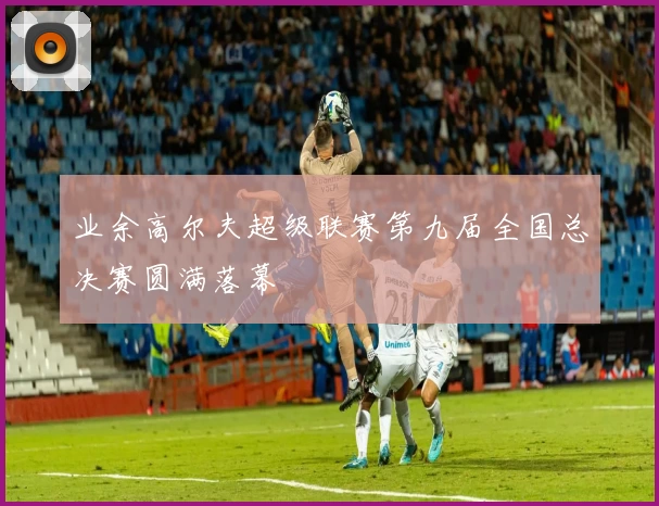 业余高尔夫超级联赛第九届全国总决赛圆满落幕