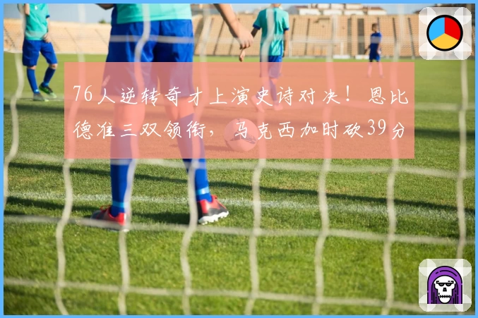 76人逆转奇才上演史诗对决！恩比德准三双领衔，马克西加时砍39分