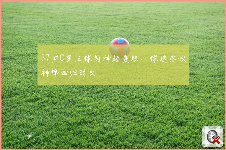 37岁C罗三球封神超曼联，球迷热议神锋回归时刻