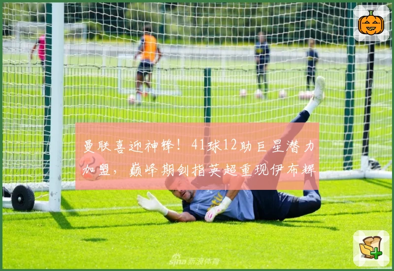 曼联喜迎神锋！41球12助巨星潜力加盟，巅峰期剑指英超重现伊布辉煌